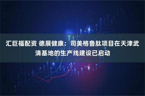 汇巨福配资 德展健康：司美格鲁肽项目在天津武清基地的生产线建设已启动
