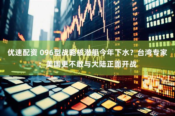 优速配资 096型战略核潜艇今年下水？台湾专家：美国更不敢与大陆正面开战