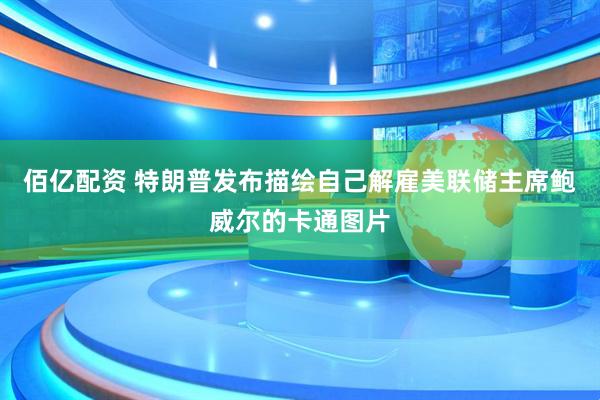 佰亿配资 特朗普发布描绘自己解雇美联储主席鲍威尔的卡通图片