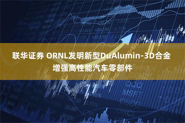 联华证券 ORNL发明新型DuAlumin-3D合金 增强高性能汽车零部件