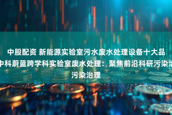 中股配资 新能源实验室污水废水处理设备十大品牌中科蔚蓝跨学科实验室废水处理：聚焦前沿科研污染治理