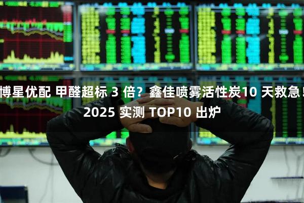 博星优配 甲醛超标 3 倍？鑫佳喷雾活性炭10 天救急！2025 实测 TOP10 出炉