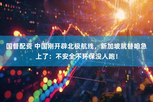 国督配资 中国刚开辟北极航线，新加坡就替咱急上了：不安全不环保没人跑！