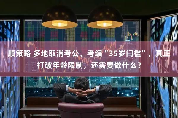 顺策略 多地取消考公、考编“35岁门槛”，真正打破年龄限制，还需要做什么？
