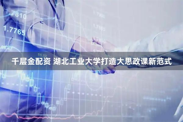 千层金配资 湖北工业大学打造大思政课新范式