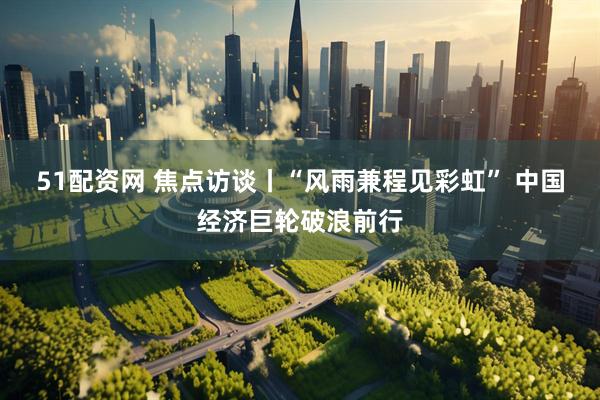 51配资网 焦点访谈丨“风雨兼程见彩虹” 中国经济巨轮破浪前行