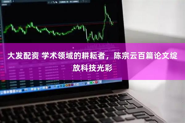 大发配资 学术领域的耕耘者，陈宗云百篇论文绽放科技光彩